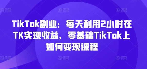 TikTok副业:每天利用2小时在TK实现收益,零基础TikTok上如何变现课程-聚富社