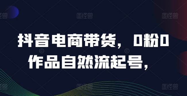 抖音电商带货,0粉0作品自然流起号,热销20多万人的抖音课程的经验分享-聚富社