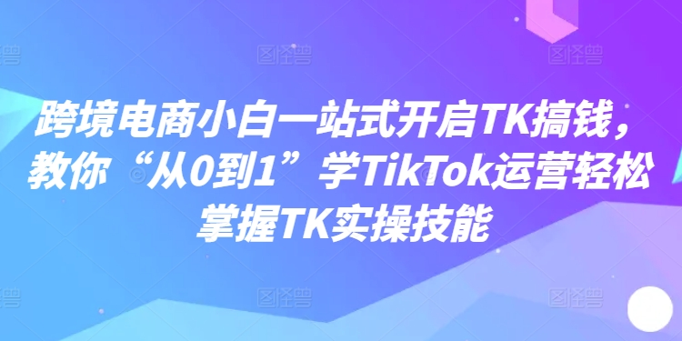 跨境电商小白一站式开启TK搞钱,教你“从0到1”学TikTok运营轻松掌握TK实操技能-聚富社