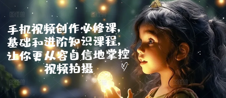 手机视频创作必修课,基础和进阶知识课程,让你更从容自信地掌控视频拍摄-聚富社