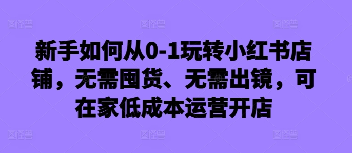 新手如何从0-1玩转小红书店铺,无需囤货、无需出镜,可在家低成本运营开店-聚富社