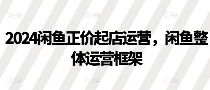 2024闲鱼正价起店运营,闲鱼整体运营框架-聚富社