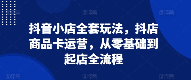 抖音小店全套玩法,抖店商品卡运营,从零基础到起店全流程-聚富社
