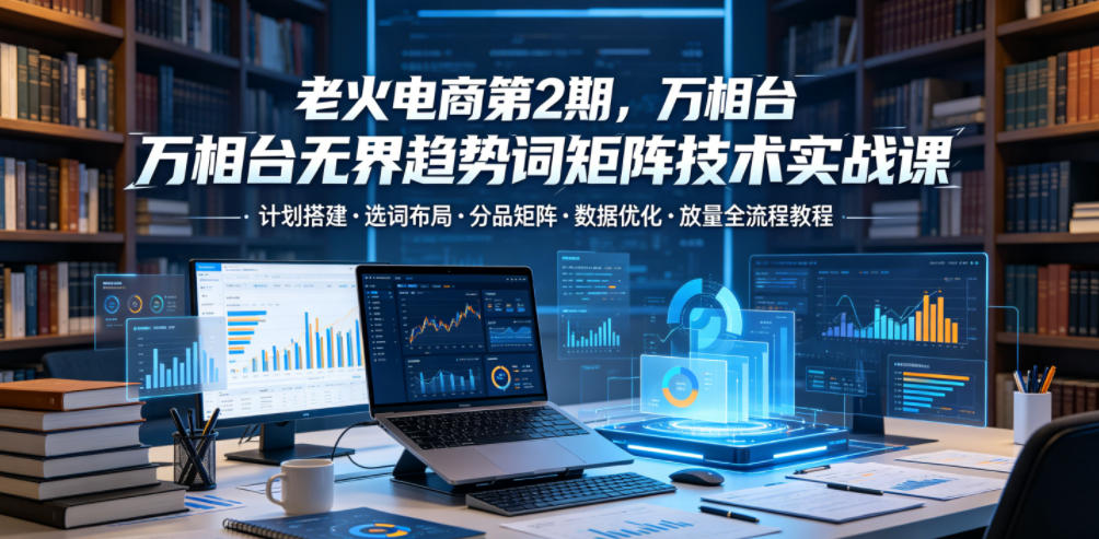 老火电商第2期，万相台无界趋势词矩阵技术实战课，计划搭建・选词布局・分品矩阵・数据优化・放量全流程教程-聚富社