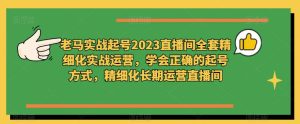老马实战起号2023直播间全套精细化实战运营,学会正确的起号方式,精细化长期运营直播间-聚富社