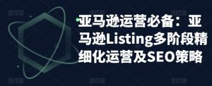 亚马逊运营必备:亚马逊Listing多阶段精细化运营及SEO策略-聚富社