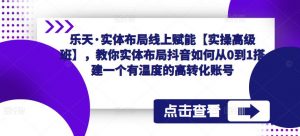 乐天·实体布局线上赋能【实操高级班】,教你实体布局抖音如何从0到1搭建一个有温度的高转化账号-聚富社