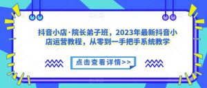 抖音小店·院长弟子班,2023年最新抖音小店运营教程,从零到一手把手系统教学-聚富社