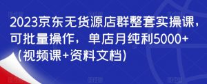 2023京东无货源店群整套实操课,可批量操作,单店月纯利5000+(视频课+资料文档)-聚富社