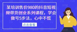 某培训售价980的抖音短视频带货创业系列课程,学会做号5步法,心中不慌-聚富社