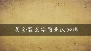 吴金宸玄学商业认知课,传统文化商业认知课-聚富社