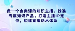 做一个会卖课的知识主播,找准专属知识产品,打造主播IP定位,构建直播话术体系-聚富社