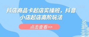 抖店商品卡起店实操班,抖音小店起店高阶玩法-聚富社