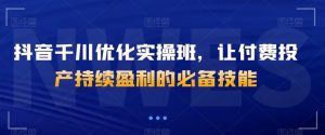 抖音千川优化实操班,让付费投产持续盈利的必备技能-聚富社
