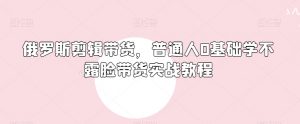 俄罗斯产品剪辑带货,普通人0基础学不露脸带货实战教程-聚富社