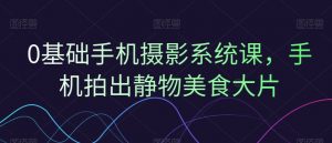 0基础手机摄影系统课,手机拍出静物美食大片-聚富社