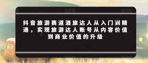 抖音旅游赛道酒旅达人从入门到精通,实现旅游达人账号从内容价值到商业价值的升级-聚富社