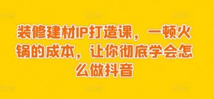 装修建材IP打造课,一顿火锅的成本,让你彻底学会怎么做抖音-聚富社