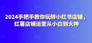 2024手把手教你玩转小红书店铺,红薯店铺运营从小白到大神-聚富社