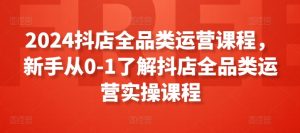 2024抖店全品类运营课程,新手从0-1了解抖店全品类运营实操课程-聚富社