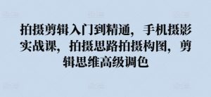 拍摄剪辑入门到精通,手机摄影实战课,拍摄思路拍摄构图,剪辑思维高级调色-聚富社