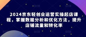 2024京东轻创业运营实操起店课程,掌握数据分析和优化方法,提升店铺流量和转化率-聚富社