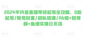 2024年抖音直播带货起号全攻略,0粉起号/账号权重/团队搭建/Ab链+短视频+鱼塘实操日不落-聚富社