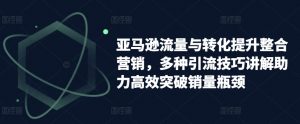 亚马逊流量与转化提升整合营销,多种引流技巧讲解助力高效突破销量瓶颈-聚富社