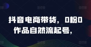 抖音电商带货,0粉0作品自然流起号,热销20多万人的抖音课程的经验分享-聚富社