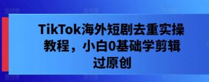 TikTok海外短剧去重实操教程,小白0基础学剪辑过原创-聚富社
