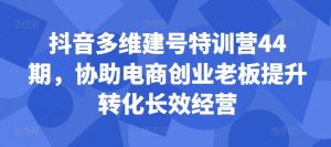 抖音多维建号特训营44期,协助电商创业老板提升转化长效经营-聚富社