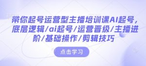 带你起号运营型主播培训课AI起号,底层逻辑/ai起号/运营晋级/主播进阶/基础操作/剪辑技巧-聚富社