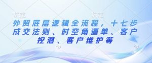 外贸底层逻辑全流程,十七步成交法则、时空角逼单、客户挖潜、客户维护等-聚富社