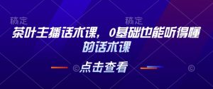茶叶主播话术课,0基础也能听得懂的话术课-聚富社